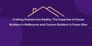 Crafting Dreams into Reality The Expertise of House Builders in Melbourne and Custom Builders in Fraser Rise